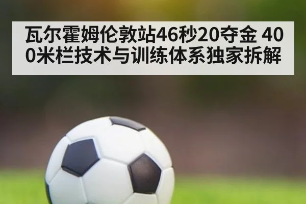 瓦尔霍姆伦敦站46秒20夺金 400米栏技术与训练体系独家拆解
