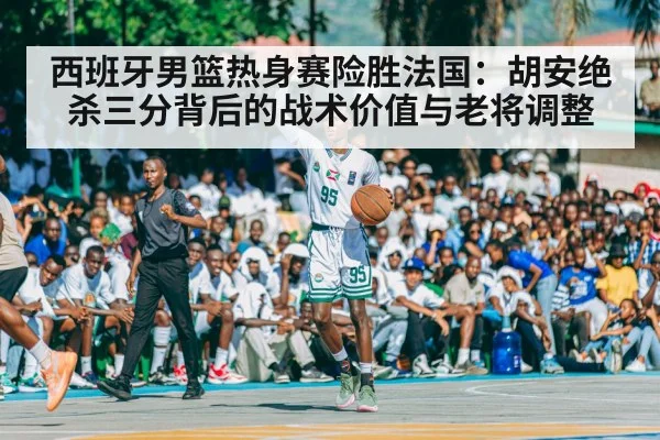 西班牙男篮热身赛险胜法国:胡安绝杀三分背后的战术价值与老将调整