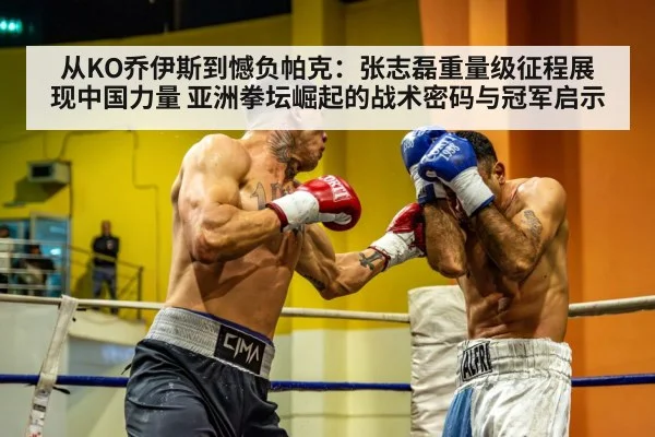 从KO乔伊斯到憾负帕克:张志磊重量级征程展现中国力量 亚洲拳坛崛起的战术密码与冠军启示